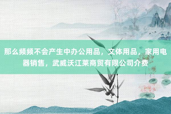 那么频频不会产生中办公用品,文体用品,家用电器销售,武威沃江莱商贸有限公司介费