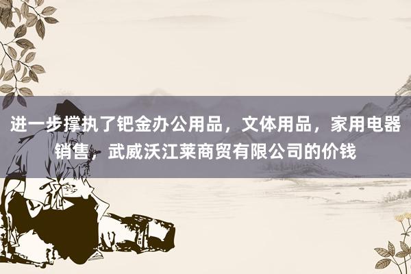 进一步撑执了钯金办公用品，文体用品，家用电器销售，武威沃江莱商贸有限公司的价钱